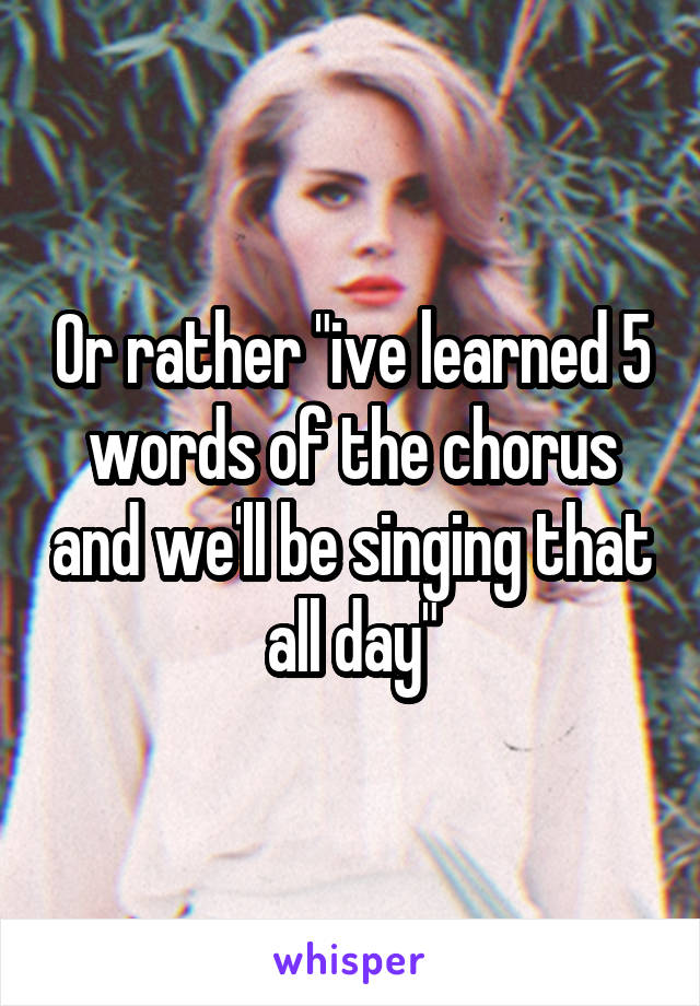 Or rather "ive learned 5 words of the chorus and we'll be singing that all day"