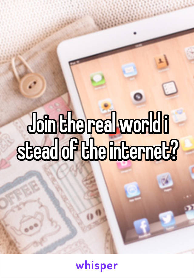 Join the real world i stead of the internet?