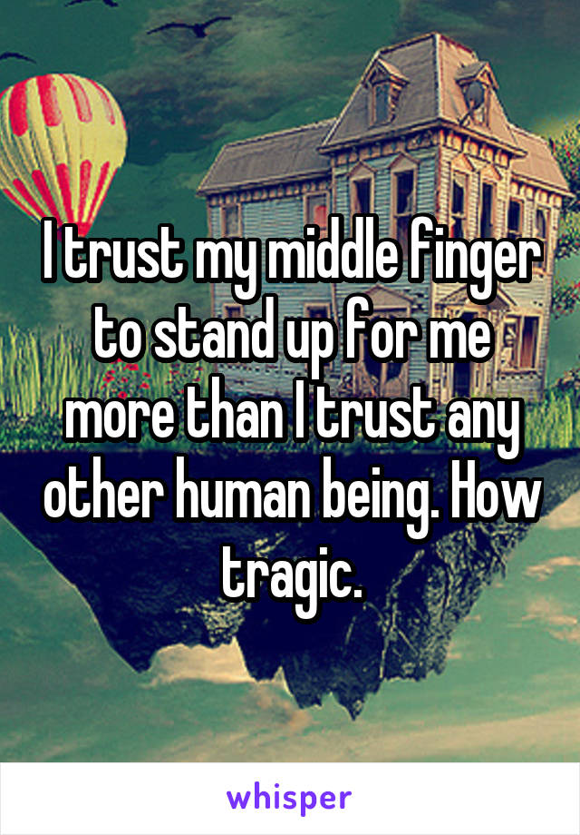 I trust my middle finger to stand up for me more than I trust any other human being. How tragic.