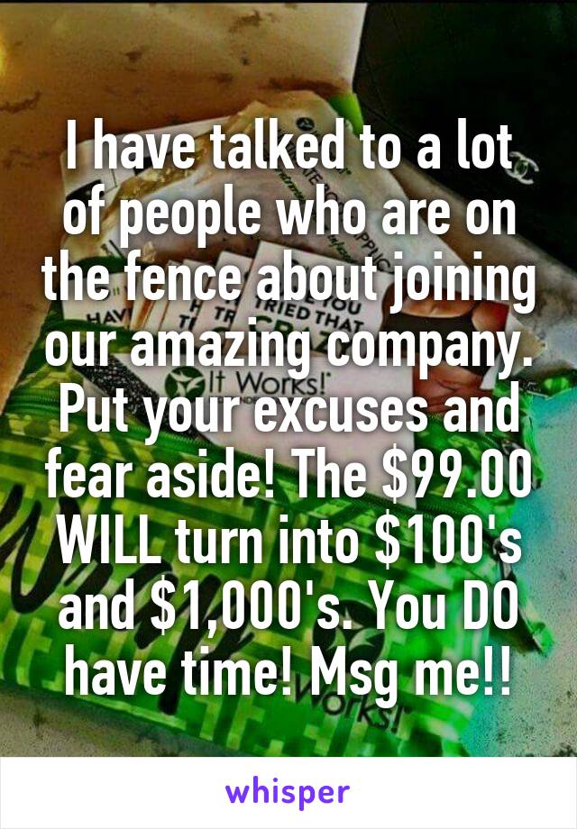 I have talked to a lot of people who are on the fence about joining our amazing company. Put your excuses and fear aside! The $99.00 WILL turn into $100's and $1,000's. You DO have time! Msg me!!