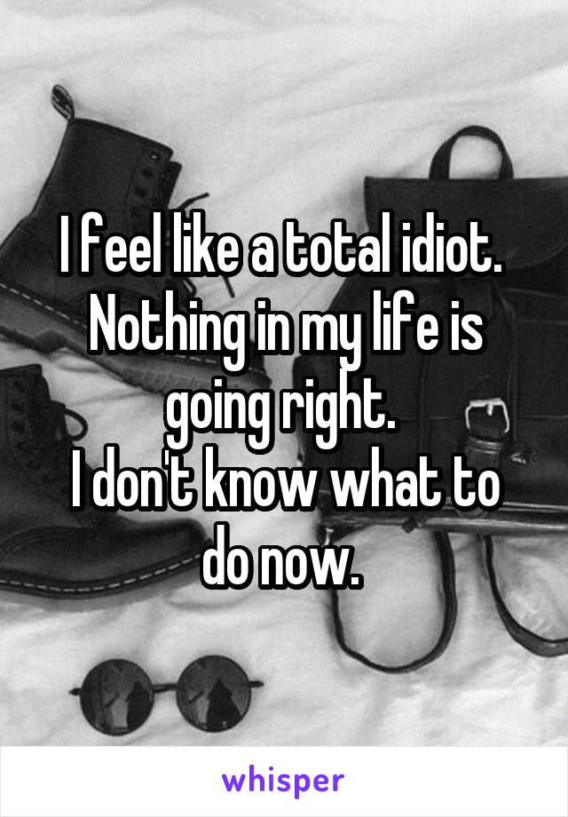 I feel like a total idiot. 
Nothing in my life is going right. 
I don't know what to do now. 