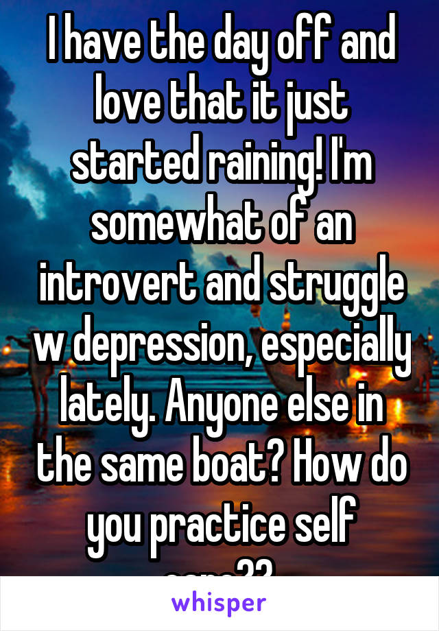 I have the day off and love that it just started raining! I'm somewhat of an introvert and struggle w depression, especially lately. Anyone else in the same boat? How do you practice self care?? 