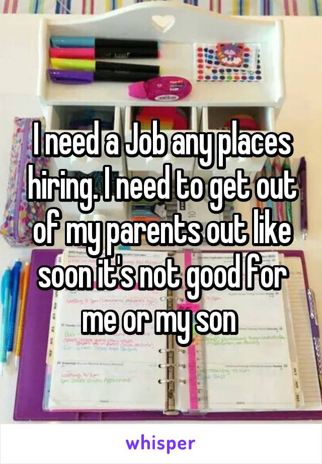 I need a Job any places hiring. I need to get out of my parents out like soon it's not good for me or my son 