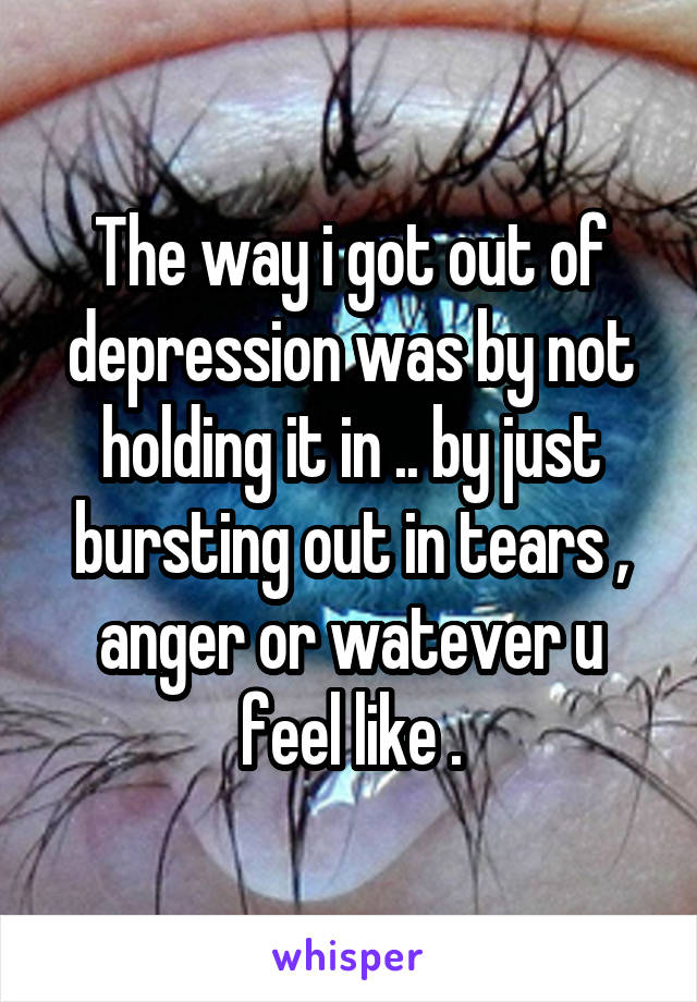 The way i got out of depression was by not holding it in .. by just bursting out in tears , anger or watever u feel like .