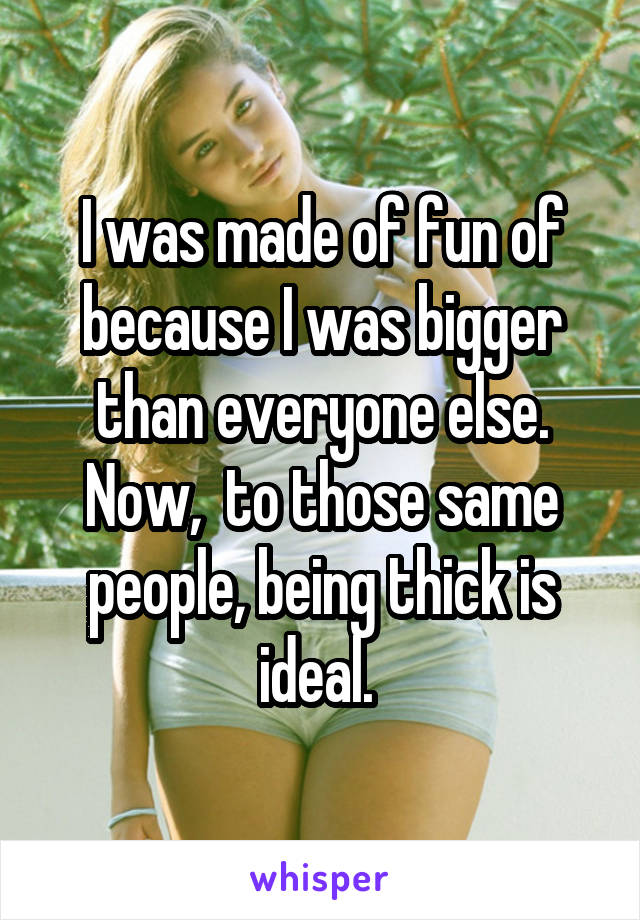 I was made of fun of because I was bigger than everyone else. Now,  to those same people, being thick is ideal. 