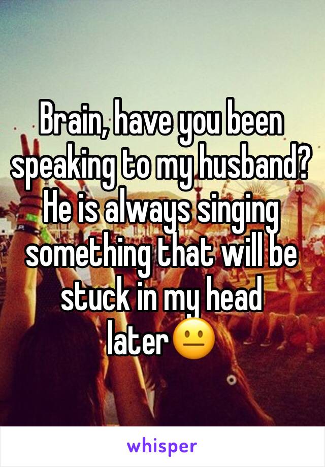 Brain, have you been speaking to my husband?  He is always singing something that will be stuck in my head later😐