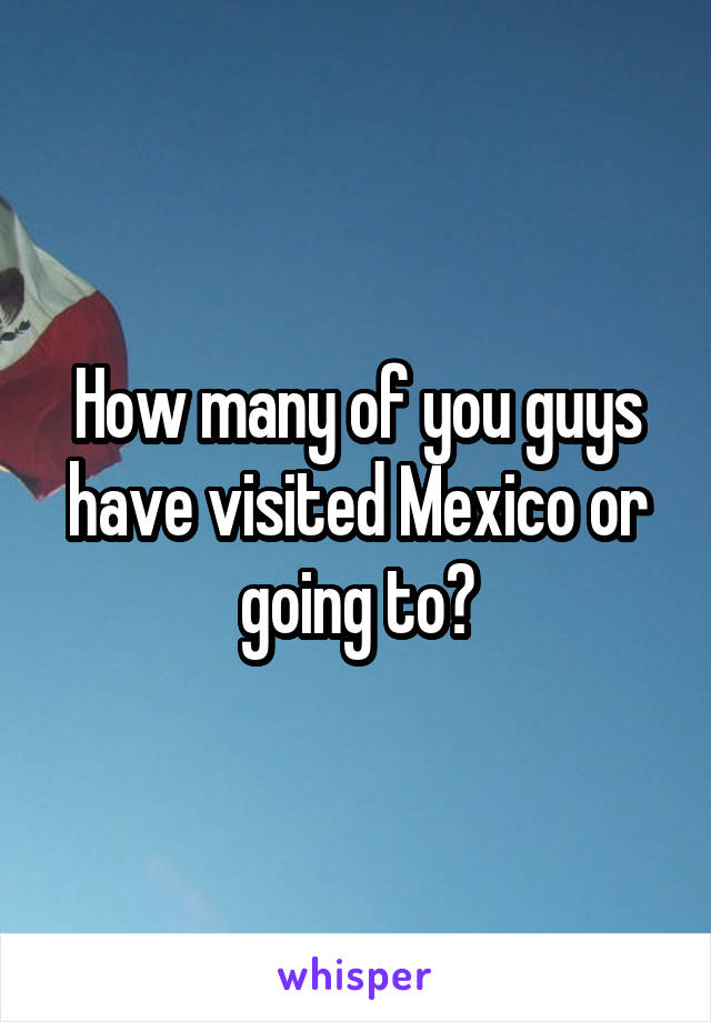 How many of you guys have visited Mexico or going to?