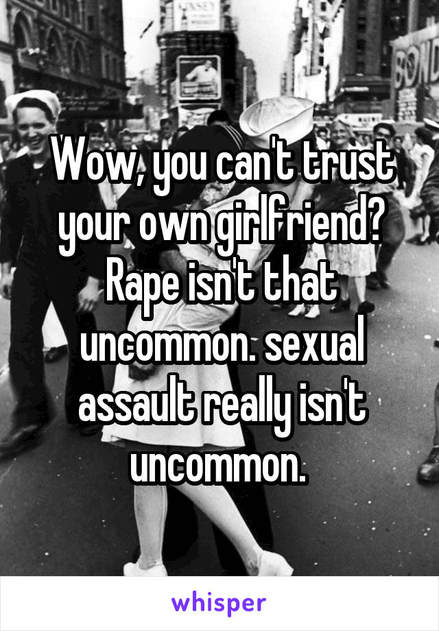 Wow, you can't trust your own girlfriend? Rape isn't that uncommon. sexual assault really isn't uncommon. 