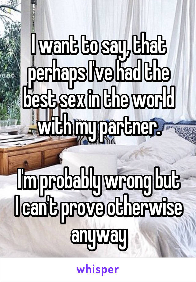 I want to say, that perhaps I've had the best sex in the world with my partner.

I'm probably wrong but I can't prove otherwise anyway