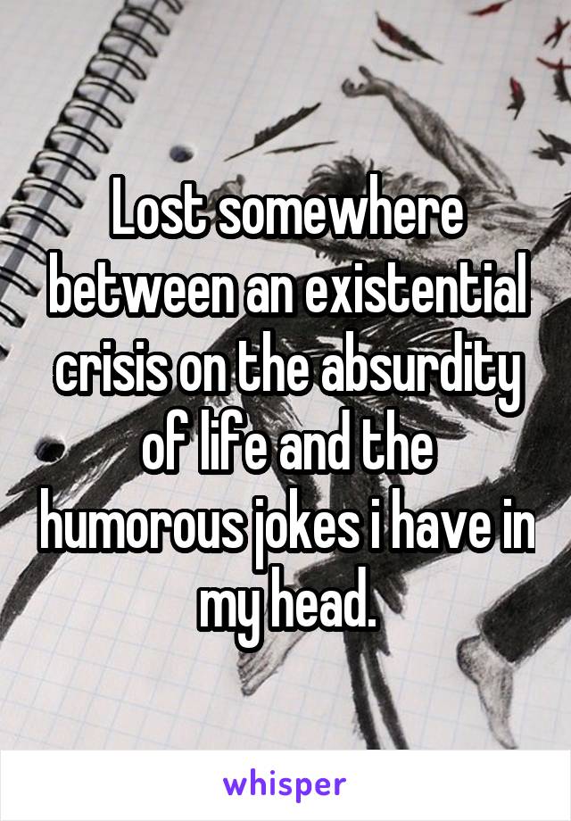 Lost somewhere between an existential crisis on the absurdity of life and the humorous jokes i have in my head.