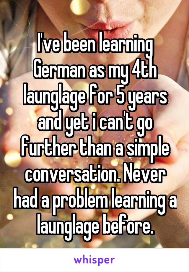 I've been learning German as my 4th launglage for 5 years and yet i can't go further than a simple conversation. Never had a problem learning a launglage before.