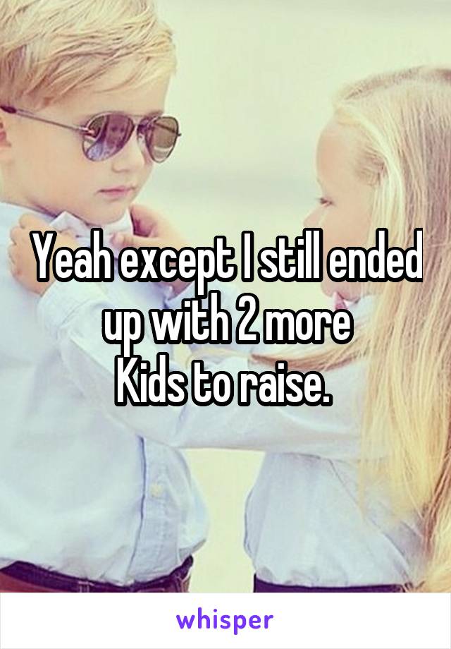 Yeah except I still ended up with 2 more
Kids to raise. 