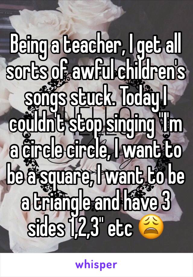 Being a teacher, I get all sorts of awful children's songs stuck. Today I couldn't stop singing "I'm a circle circle, I want to be a square, I want to be a triangle and have 3 sides 1,2,3" etc 😩