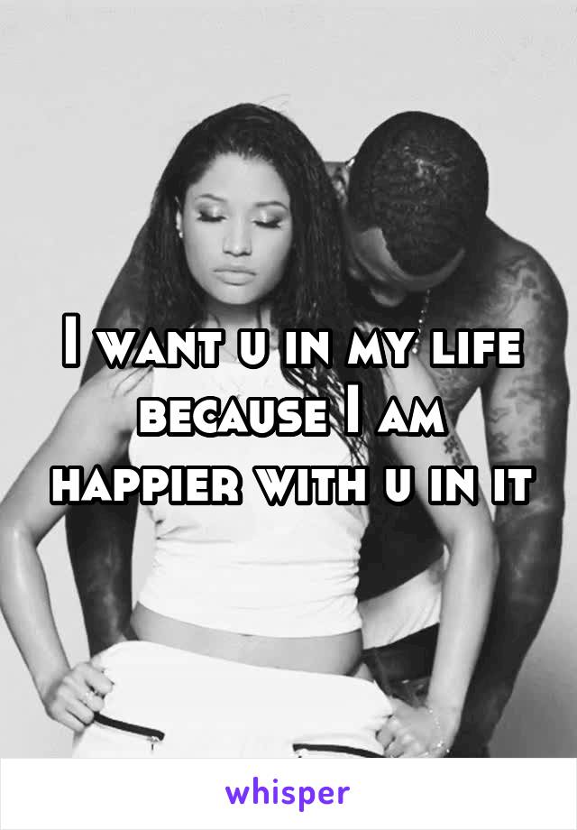 I want u in my life because I am happier with u in it