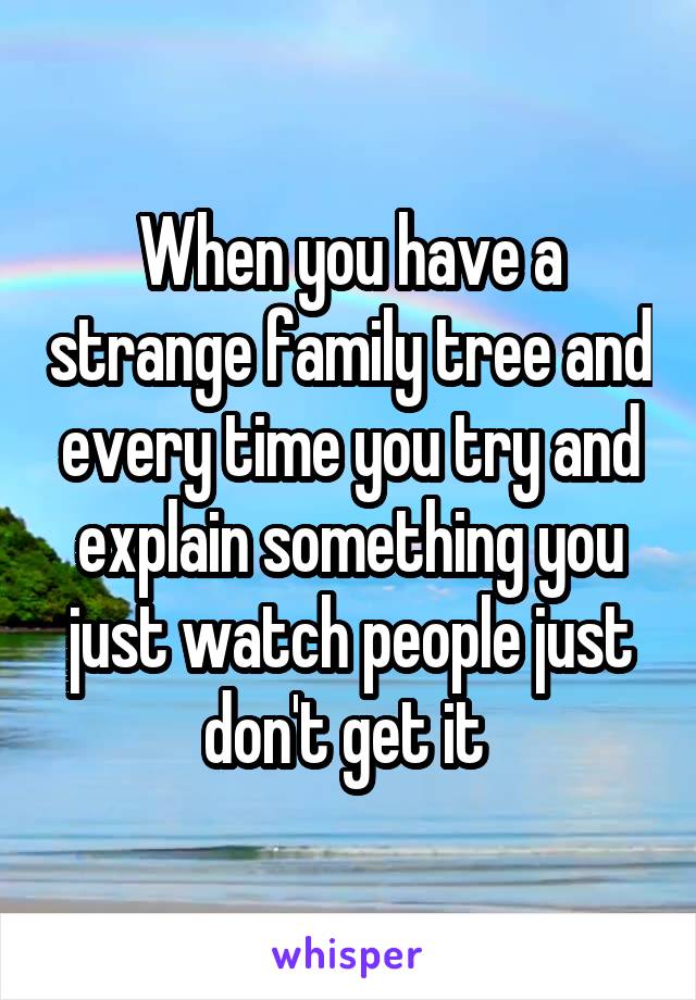 When you have a strange family tree and every time you try and explain something you just watch people just don't get it 