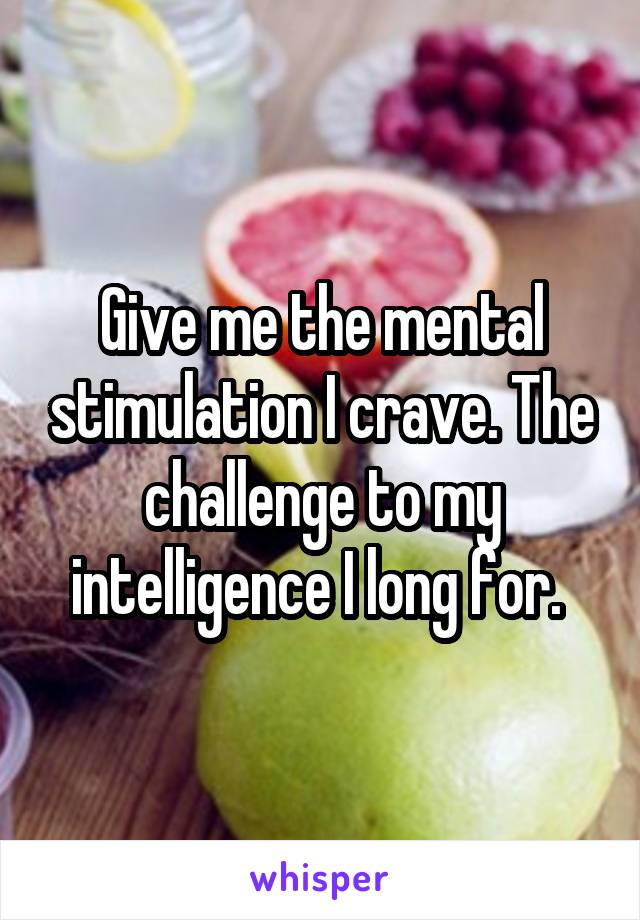 Give me the mental stimulation I crave. The challenge to my intelligence I long for. 