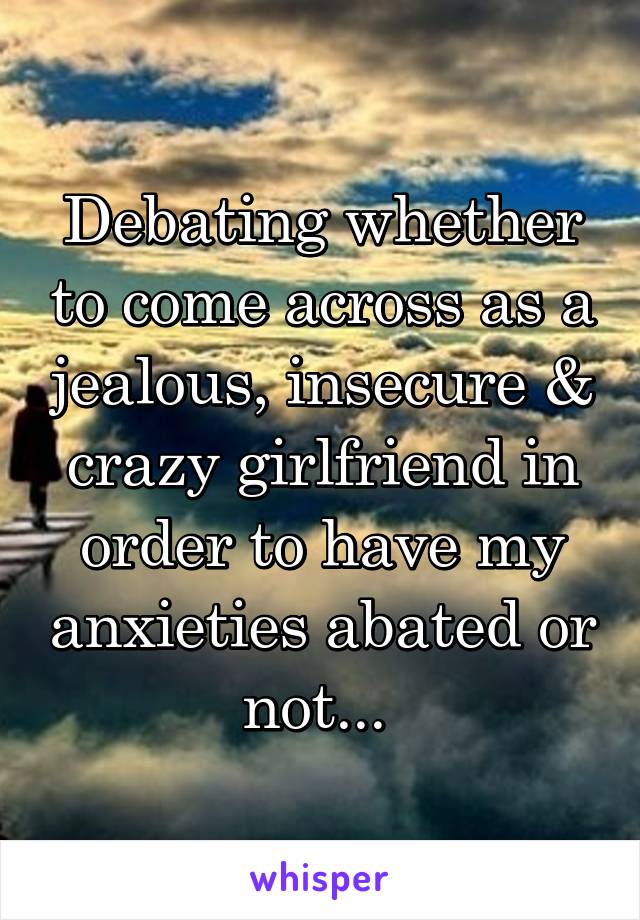 Debating whether to come across as a jealous, insecure & crazy girlfriend in order to have my anxieties abated or not... 