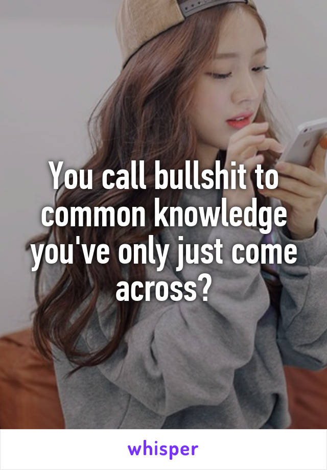 You call bullshit to common knowledge you've only just come across?