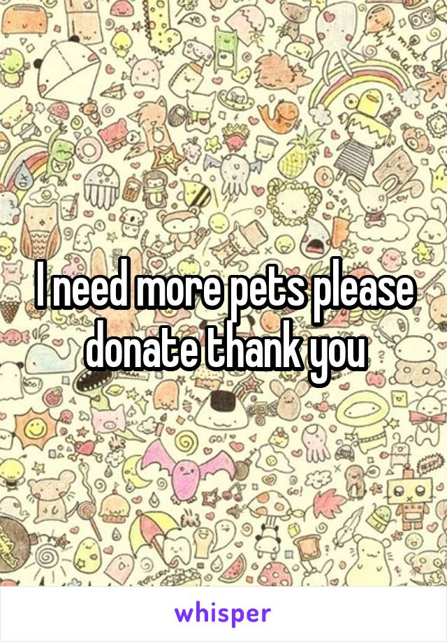 I need more pets please donate thank you