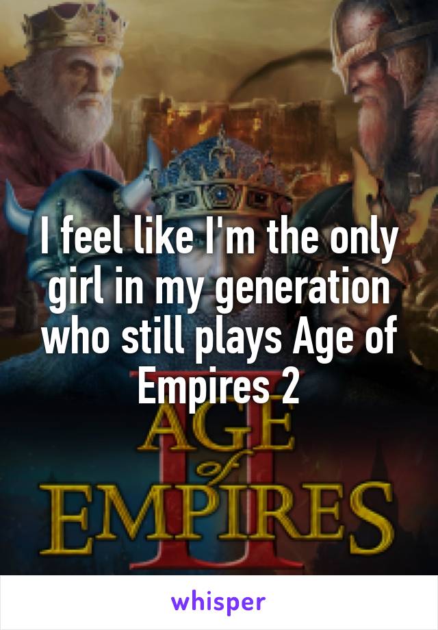 I feel like I'm the only girl in my generation who still plays Age of Empires 2