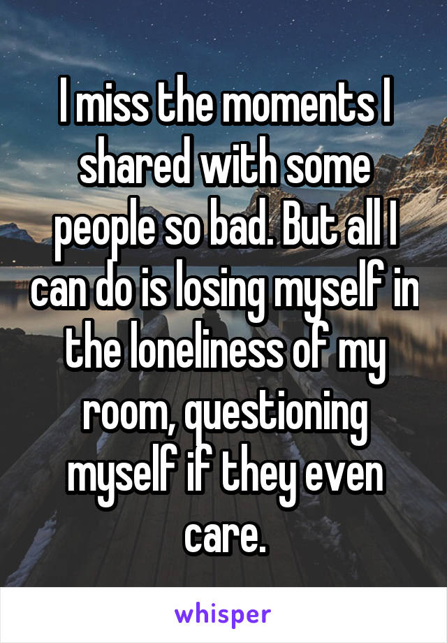 I miss the moments I shared with some people so bad. But all I can do is losing myself in the loneliness of my room, questioning myself if they even care.