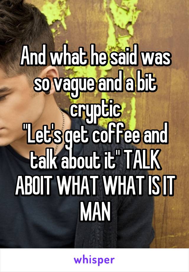 And what he said was so vague and a bit cryptic
"Let's get coffee and talk about it" TALK ABOIT WHAT WHAT IS IT MAN