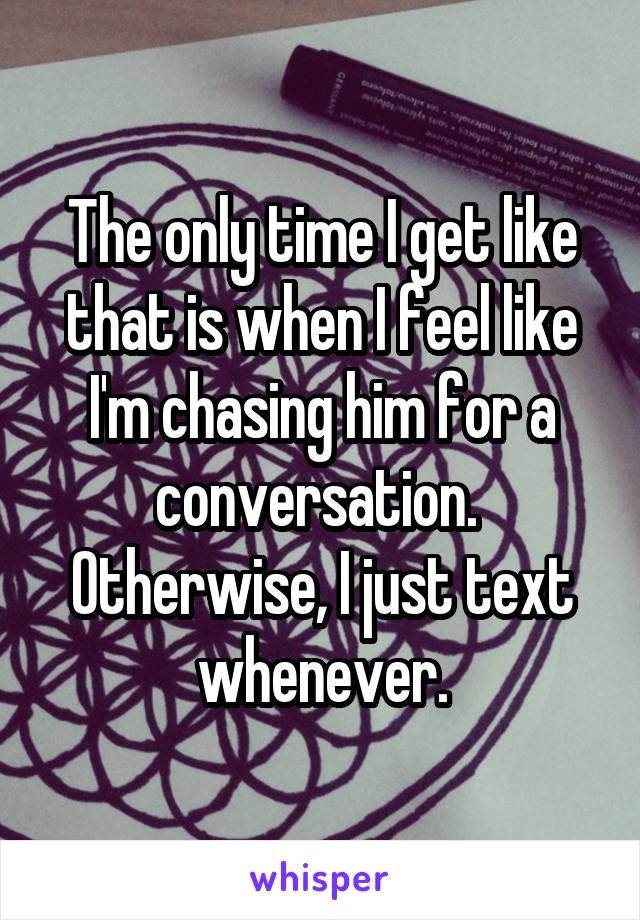 The only time I get like that is when I feel like I'm chasing him for a conversation.  Otherwise, I just text whenever.