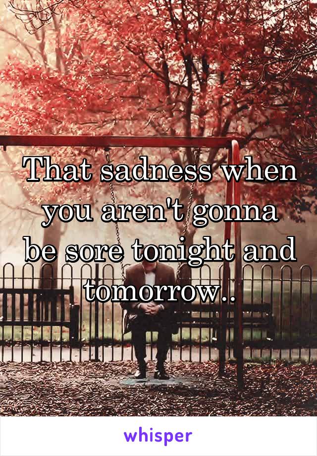 That sadness when you aren't gonna be sore tonight and tomorrow..