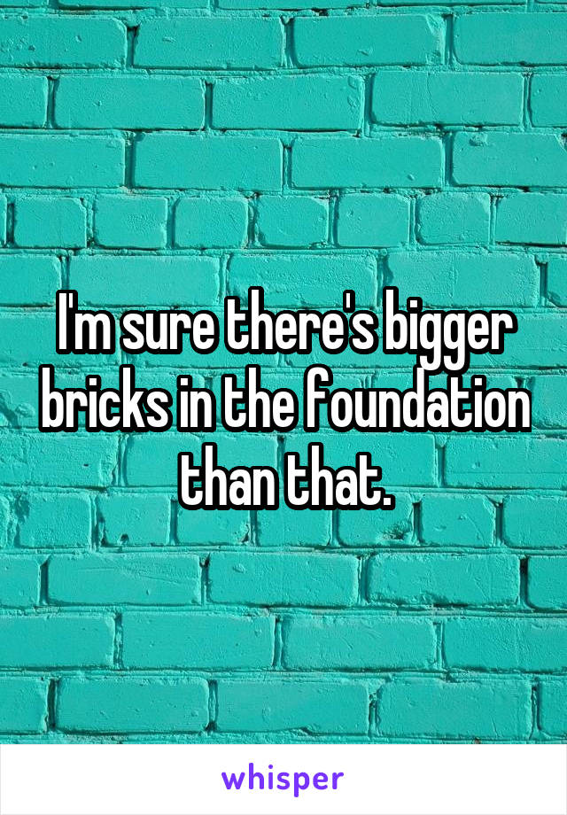 I'm sure there's bigger bricks in the foundation than that.