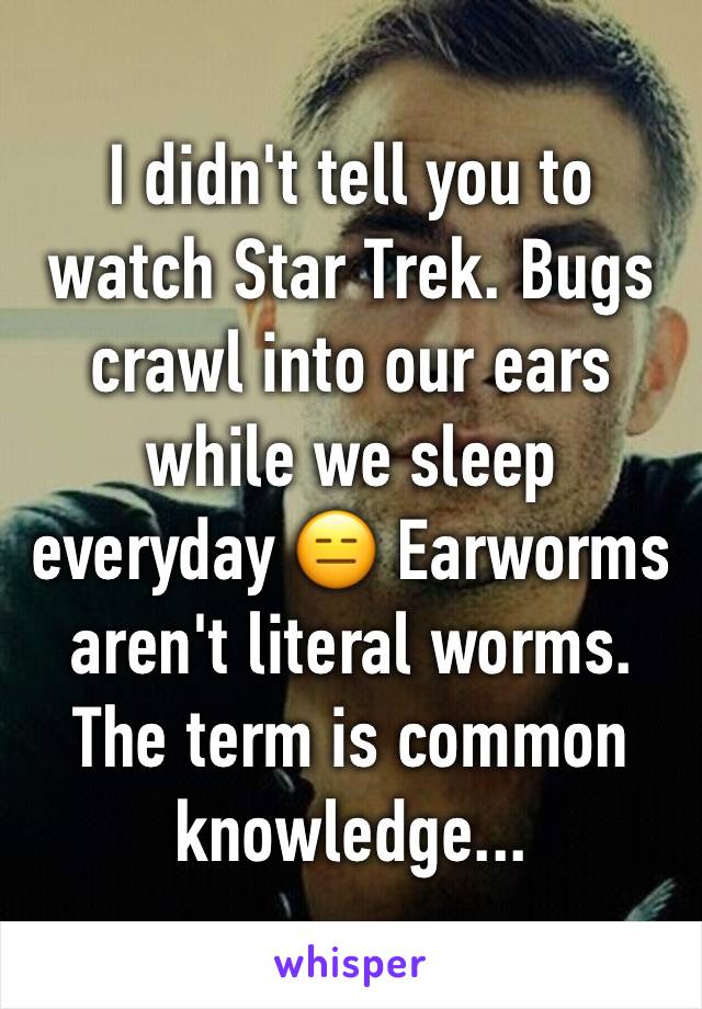 I didn't tell you to watch Star Trek. Bugs crawl into our ears while we sleep everyday 😑 Earworms aren't literal worms. The term is common knowledge...