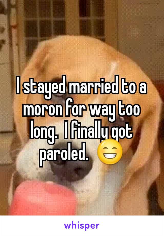 I stayed married to a moron for way too long.  I finally got paroled.  😁