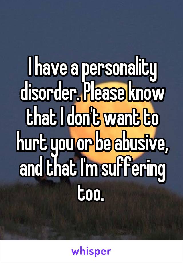 I have a personality disorder. Please know that I don't want to hurt you or be abusive, and that I'm suffering too. 