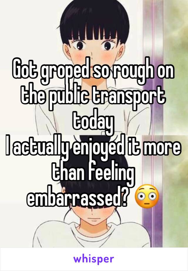 Got groped so rough on the public transport today
I actually enjoyed it more than feeling embarrassed? 😳