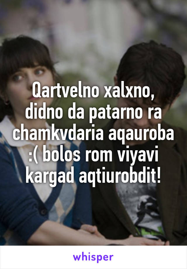 Qartvelno xalxno, didno da patarno ra chamkvdaria aqauroba :( bolos rom viyavi kargad aqtiurobdit!