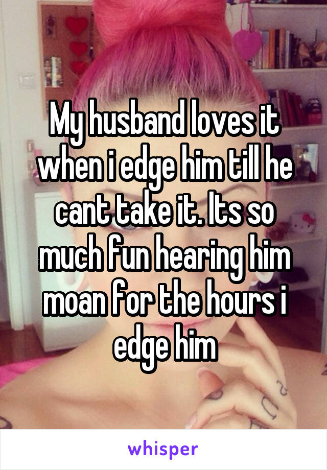 My husband loves it when i edge him till he cant take it. Its so much fun hearing him moan for the hours i edge him