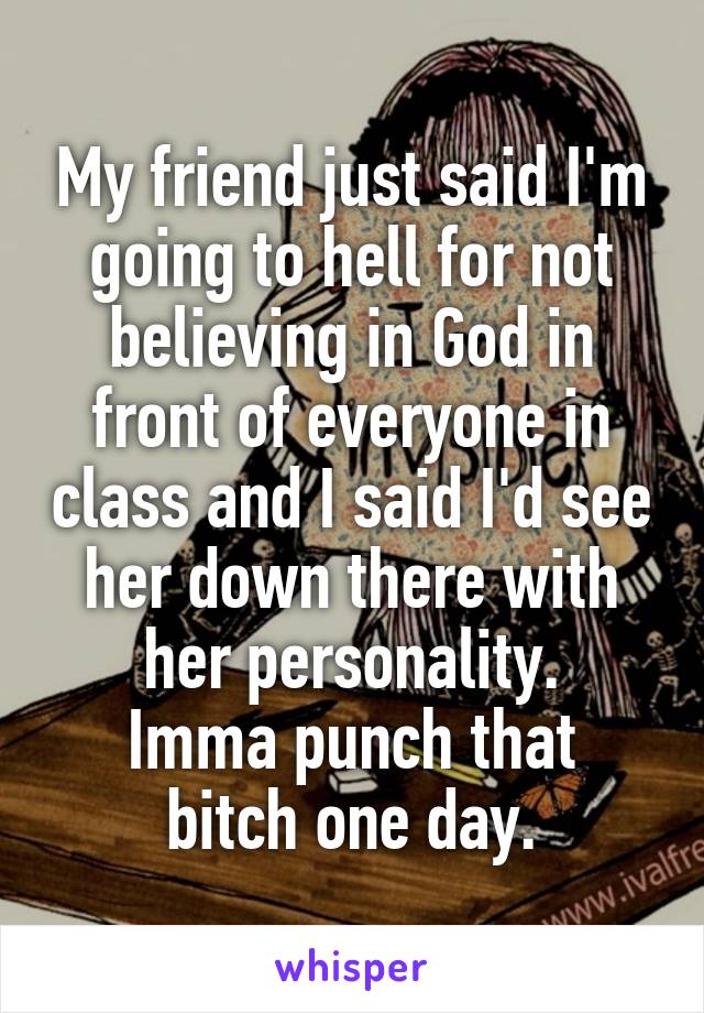 My friend just said I'm going to hell for not believing in God in front of everyone in class and I said I'd see her down there with her personality.
Imma punch that bitch one day.