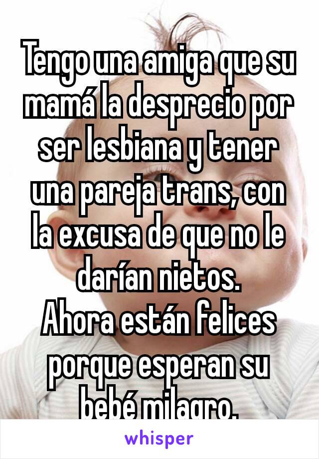 Tengo una amiga que su mamá la desprecio por ser lesbiana y tener una pareja trans, con la excusa de que no le darían nietos.
Ahora están felices porque esperan su bebé milagro.