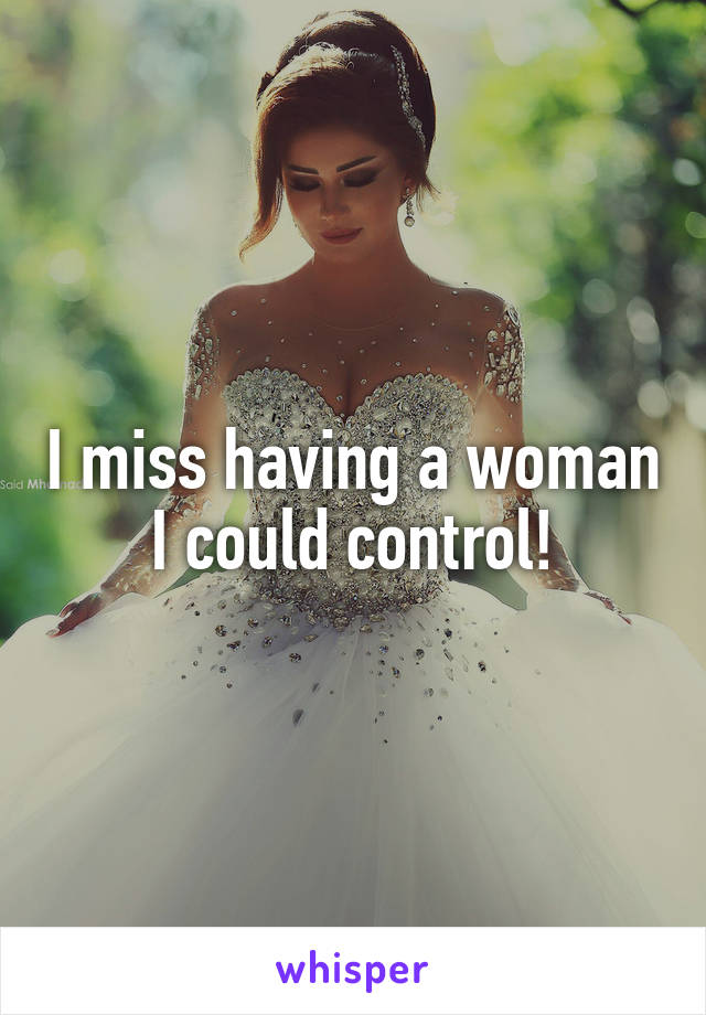 I miss having a woman I could control!