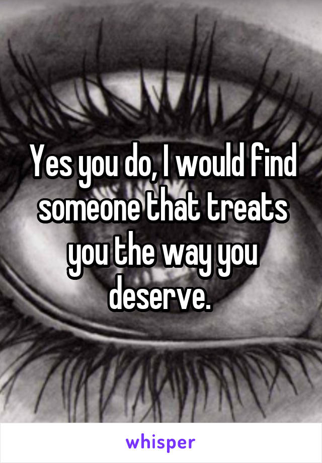 Yes you do, I would find someone that treats you the way you deserve. 