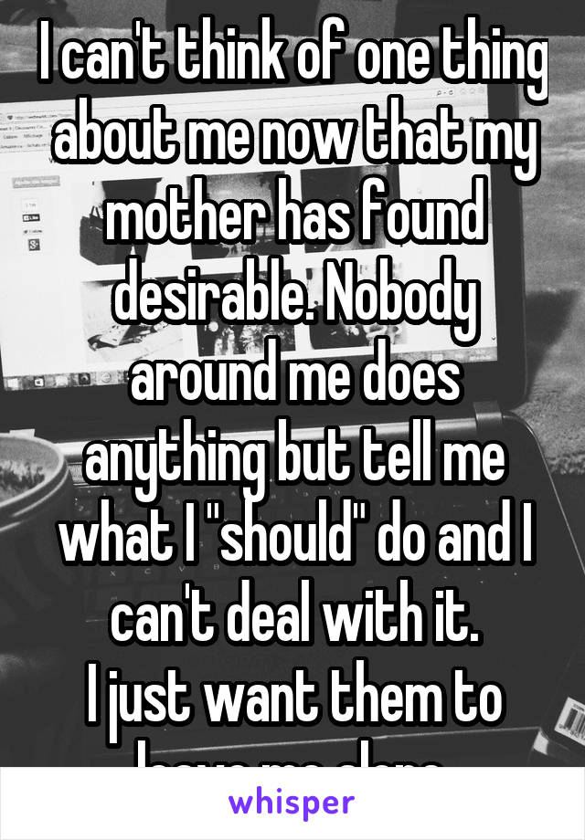 I can't think of one thing about me now that my mother has found desirable. Nobody around me does anything but tell me what I "should" do and I can't deal with it.
I just want them to leave me alone.