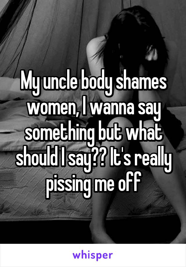 My uncle body shames women, I wanna say something but what should I say?? It's really pissing me off