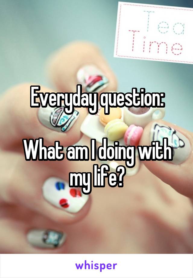 Everyday question:

What am I doing with my life?