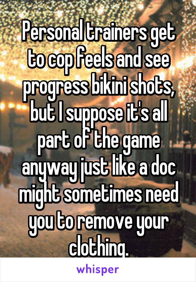 Personal trainers get to cop feels and see progress bikini shots, but I suppose it's all part of the game anyway just like a doc might sometimes need you to remove your clothing.