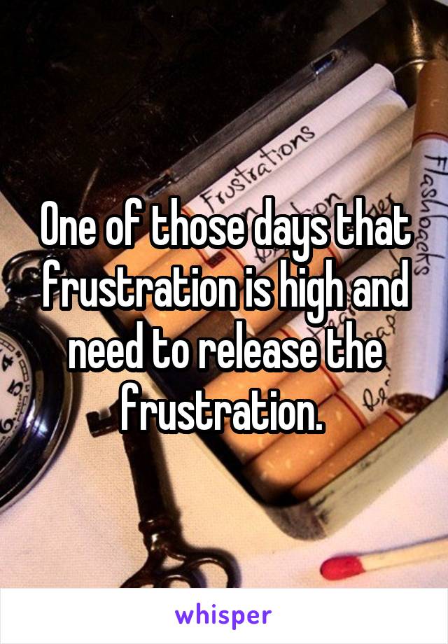 One of those days that frustration is high and need to release the frustration. 