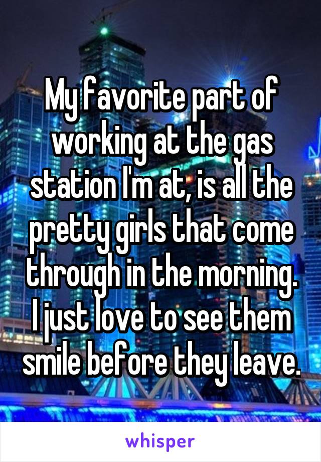 My favorite part of working at the gas station I'm at, is all the pretty girls that come through in the morning. I just love to see them smile before they leave.