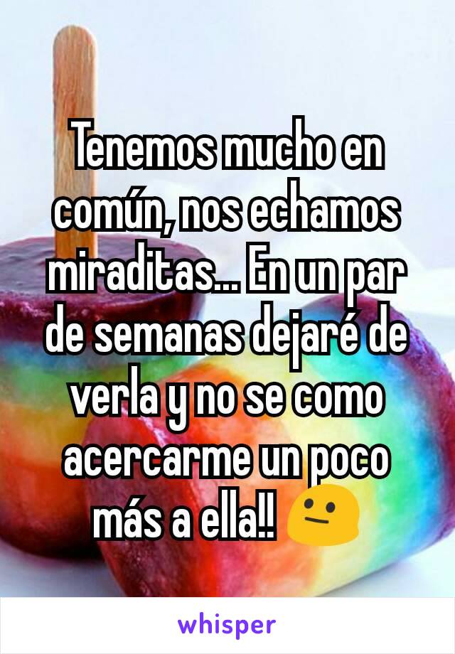 Tenemos mucho en común, nos echamos miraditas... En un par de semanas dejaré de verla y no se como acercarme un poco más a ella!! 😐