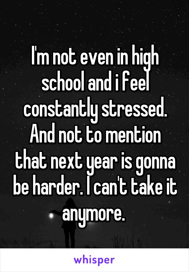 I'm not even in high school and i feel constantly stressed. And not to mention that next year is gonna be harder. I can't take it anymore. 