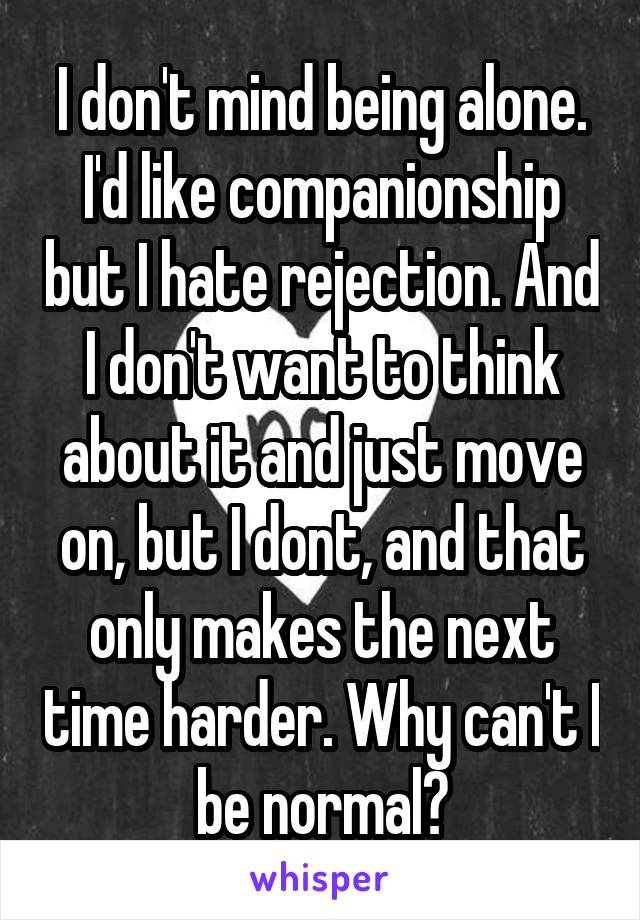 I don't mind being alone. I'd like companionship but I hate rejection. And I don't want to think about it and just move on, but I dont, and that only makes the next time harder. Why can't I be normal?