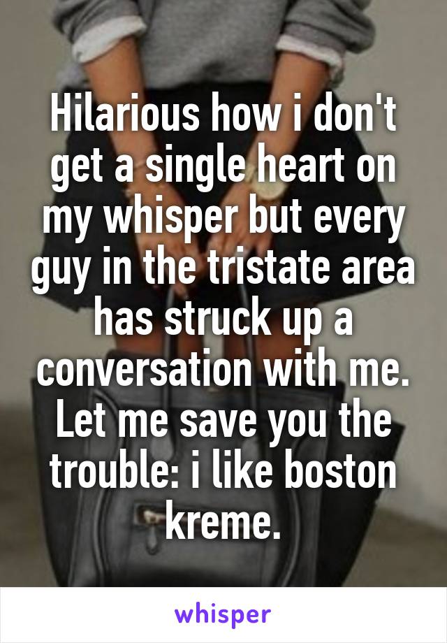 Hilarious how i don't get a single heart on my whisper but every guy in the tristate area has struck up a conversation with me.
Let me save you the trouble: i like boston kreme.