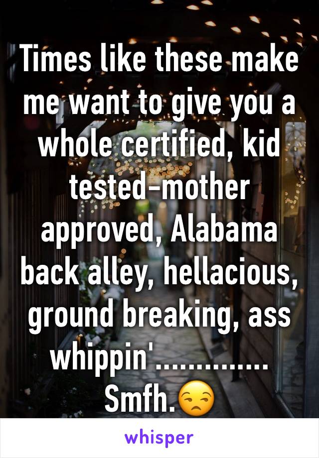 Times like these make me want to give you a whole certified, kid tested-mother approved, Alabama back alley, hellacious, ground breaking, ass whippin'.............. Smfh.😒